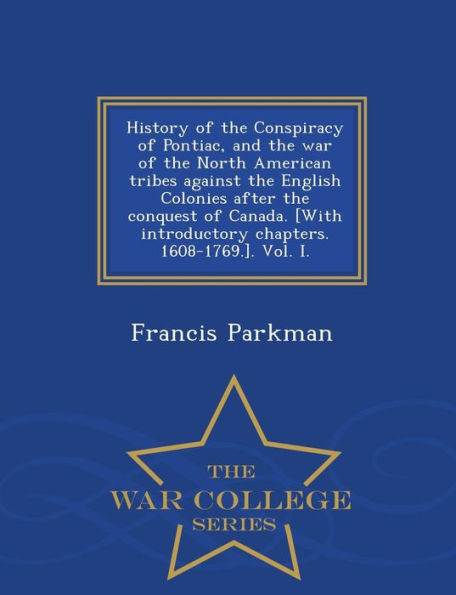 History of the Conspiracy of Pontiac, and the War of the North American Tribes Against the English Colonies After the Conquest of Canada. [With Introductory Chapters. 1608-1769.]. Vol. I. - War College Series