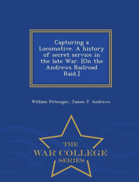 Capturing a Locomotive. a History of Secret Service in the Late War. [On the Andrews Railroad Raid.] - War College Series