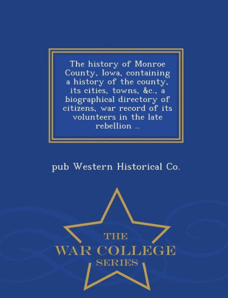 The History of Monroe County, Iowa, Containing a History of the County, Its Cities, Towns, &C., a Biographical Directory of Citizens, War Record of Its Volunteers in the Late Rebellion .. - War College Series