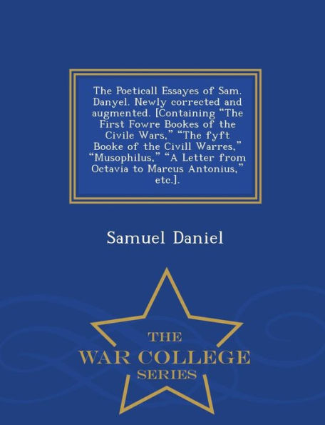 The Poeticall Essayes of Sam. Danyel. Newly Corrected and Augmented. [Containing the First Fowre Bookes of the Civile Wars, the Fyft Booke of the CIVILL Warres, Musophilus, a Letter from Octavia to Marcus Antonius, Etc.]. - War College Series