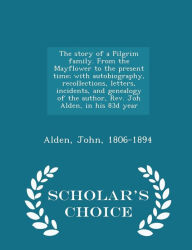 The story of a Pilgrim family. From the Mayflower to the present time; with autobiography, recollections, letters, incidents, and genealogy of the author, Rev. Joh Alden, in his 83d year - Scholar's Choice Edition