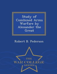 Title: Study of Combined Arms Warfare by Alexander the Great - War College Series, Author: Robert B Pederson