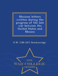 Title: Mexican letters written during the progress of the late war between the United States and Mexico - War College Series, Author: H M. 1786-1871 Brackenridge