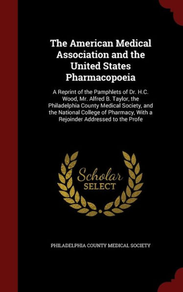 The American Medical Association and the United States Pharmacopoeia: A Reprint of the Pamphlets of Dr. H.C. Wood, Mr. Alfred B. Taylor, the Philadelphia County Medical Society, and the National College of Pharmacy, With a Rejoinder Addressed to the Profe