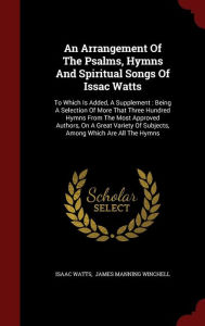 Title: An Arrangement Of The Psalms, Hymns And Spiritual Songs Of Issac Watts: To Which Is Added, A Supplement : Being A Selection Of More That Three Hundred Hymns From The Most Approved Authors, On A Great Variety Of Subjects, Among Which Are All The Hymns, Author: Isaac Watts