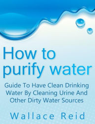 Title: How to Purify Water: Guide to Have Clean Drinking Water by Cleaning Urine and Other Dirty Water Sources, Author: Wallace Reid