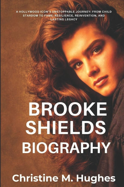 Brooke Shields Biography: A Holywood Icon's Unstoppable Journey: From Child Stardom to Fame, Resilience, Reinvention, and Lasting Legacy