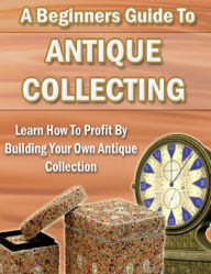 Title: A Beginners Guide to Antique Collecting: Learn How to Profit By Building Your Own Antique Collection, Author: Geoffrey Wills