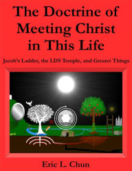 Title: The Doctrine of Meeting Christ in This Life: Jacob's Ladder, the LDS Temple, and Greater Things, Author: Eric L. Chun