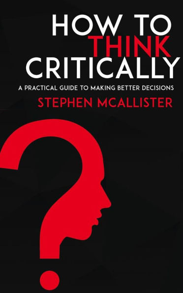 How to Think Critically - A Practical Guide to Making Better Decisions