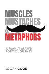 Title: Muscles, Mustaches and Metaphors: A Manly Man's Poetic Journey:, Author: Logan Cook