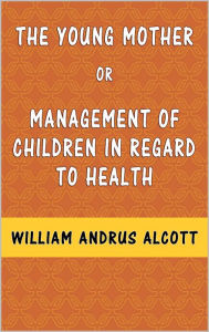 Title: The Young Mother: Management of Children in Regard to Health, Author: William Andrus Alcott