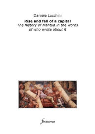 Title: Rise and fall of a capital. The history of Mantua in the words of who wrote about it, Author: Daniele Lucchini