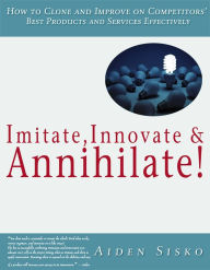 Title: Imitate,Innovate and Annihilate :How To Clone And Improve On Competitors' Best Products And Services Effectively!, Author: Aiden Sisko