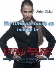 Title: The Ultimate Guide On How to Be Naturally Persuasive: Influence People Without Manipulative Persuasion Tactics and Strategies!, Author: Aiden Sisko