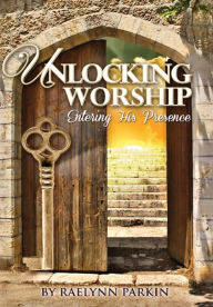 Title: Unlocking Worship: Entering His Presence, Author: Raelynn Parkin