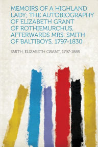 Memoirs of a Highland Lady; The Autobiography of Elizabeth Grant of Rothiemurchus, Afterwards Mrs. Smith of Baltiboys, 1797-1830