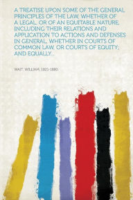 Title: A Treatise Upon Some of the General Principles of the Law, Whether of a Legal, or of an Equitable Nature, Including Their Relations and Application to Actions and Defenses in General, Whether in Courts of Common Law, or Courts of Equity; and Equally..., Author: Wait William 1821-1880