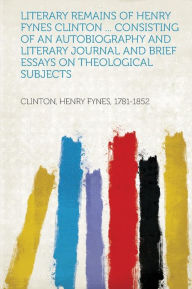 Literary Remains of Henry Fynes Clinton ... Consisting of an Autobiography and Literary Journal and Brief Essays on Theological Subjects