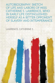 Autobiography. Sketch of Life and Labors of Miss Catherine S. Lawrence, Who in Early Life Distinguished Herself as a Bitter Opponent of Slavery and in