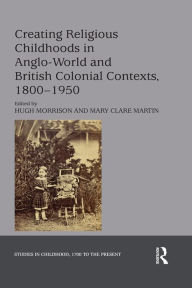 Title: Creating Religious Childhoods in Anglo-World and British Colonial Contexts, 1800-1950, Author: Hugh Morrison