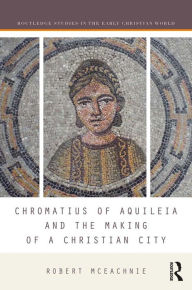 Title: Chromatius of Aquileia and the Making of a Christian City, Author: Robert McEachnie