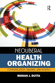 Title: Neoliberal Health Organizing: Communication, Meaning, and Politics, Author: Mohan J Dutta