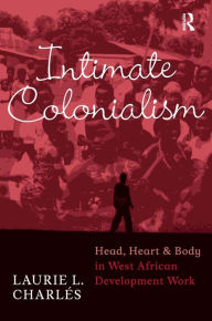 Title: Intimate Colonialism: Head, Heart, and Body in West African Development Work, Author: Laurie L Charlés