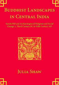 Title: Buddhist Landscapes in Central India: Sanchi Hill and Archaeologies of Religious and Social Change, c. Third Century BC to Fifth Century AD, Author: Julia Shaw