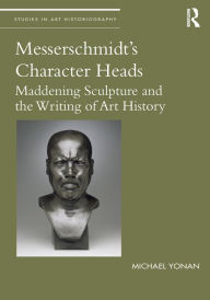 Title: Messerschmidt's Character Heads: Maddening Sculpture and the Writing of Art History, Author: Michael Yonan