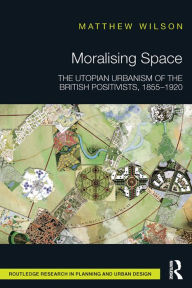 Title: Moralising Space: The Utopian Urbanism of the British Positivists, 1855-1920, Author: Matthew Wilson