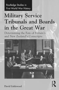 Title: Military Service Tribunals and Boards in the Great War: Determining the Fate of Britain's and New Zealand's Conscripts, Author: David Littlewood