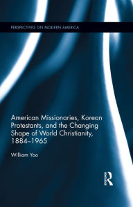 Title: American Missionaries, Korean Protestants, and the Changing Shape of World Christianity, 1884-1965, Author: William Yoo