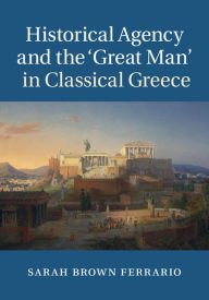 Title: Historical Agency and the 'Great Man' in Classical Greece, Author: Sarah Brown Ferrario