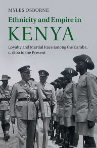 Title: Ethnicity and Empire in Kenya: Loyalty and Martial Race among the Kamba, c.1800 to the Present, Author: Myles Osborne