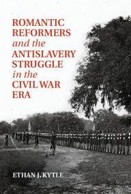 Title: Romantic Reformers and the Antislavery Struggle in the Civil War Era, Author: Ethan J. Kytle