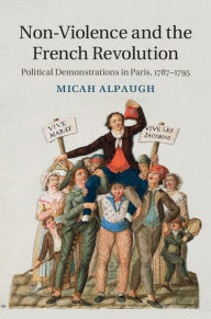 Title: Non-Violence and the French Revolution: Political Demonstrations in Paris, 1787-1795, Author: Micah Alpaugh