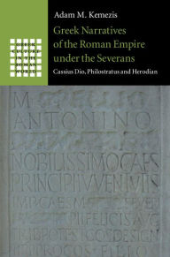 Title: Greek Narratives of the Roman Empire under the Severans: Cassius Dio, Philostratus and Herodian, Author: Adam M. Kemezis