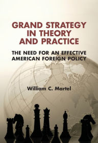 Title: Grand Strategy in Theory and Practice: The Need for an Effective American Foreign Policy, Author: William C. Martel