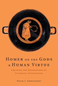 Title: Homer on the Gods and Human Virtue: Creating the Foundations of Classical Civilization, Author: Peter J. Ahrensdorf