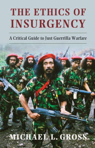 Title: The Ethics of Insurgency: A Critical Guide to Just Guerrilla Warfare, Author: Michael L. Gross