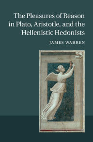 Title: The Pleasures of Reason in Plato, Aristotle, and the Hellenistic Hedonists, Author: James Warren