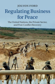 Title: Regulating Business for Peace: The United Nations, the Private Sector, and Post-Conflict Recovery, Author: Jolyon Ford