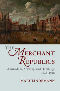 Title: The Merchant Republics: Amsterdam, Antwerp, and Hamburg, 1648-1790, Author: Mary Lindemann