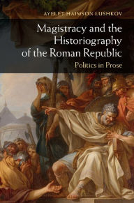 Title: Magistracy and the Historiography of the Roman Republic: Politics in Prose, Author: Ayelet Haimson Lushkov