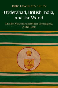 Title: Hyderabad, British India, and the World: Muslim Networks and Minor Sovereignty, c.1850-1950, Author: Eric Lewis Beverley