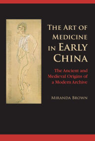 Title: The Art of Medicine in Early China: The Ancient and Medieval Origins of a Modern Archive, Author: Miranda Brown