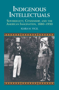 Title: Indigenous Intellectuals: Sovereignty, Citizenship, and the American Imagination, 1880-1930, Author: Kiara M. Vigil