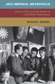 Title: Anti-Imperial Metropolis: Interwar Paris and the Seeds of Third World Nationalism, Author: Michael Goebel