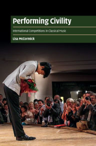 Title: Performing Civility: International Competitions in Classical Music, Author: Lisa McCormick